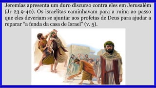 Jeremias apresenta um duro discurso contra eles em Jerusalém
(Jr 23.9-40). Os israelitas caminhavam para a ruína ao passo
que eles deveriam se ajuntar aos profetas de Deus para ajudar a
reparar “a fenda da casa de Israel” (v. 5).
 