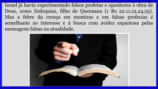Israel já havia experimentado falsos profetas e opositores à obra de
Deus, como Zedequias, filho de Quenaana (1 Rs 22.11,12,24,25).
Mas a febre da crença em mentiras e em falsas profecias é
semelhante ao interesse e à busca com avidez espantosa pelas
mensagens falsas na atualidade.
 