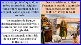 A palavra “profeta”, quando se
refere aos profetas legítimos,
vem sempre acompanhada de
um qualificativo que o identifica
como tal
Deus fala deles no Antigo
Testamento usando a expressão
“meus servos, os profetas”
(2 Rs 9.7; 17.23; Jr 7.25).
“a qual dissera pelo ministério
de seu servo Aías, o profeta”
(1 Rs 14.18).
“mensageiros de Deus, e
desprezaram as suas palavras, e
escarneceram dos seus profetas”
(2 Cr 36.16);
 