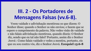 III. 2 - Os Portadores de
Mensagens Falsas (vv.6-8).
Veem vaidade e adivinhação mentirosa os que dizem: O
Senhor disse; quando o Senhor os não enviou; e fazem que se
espere o cumprimento da palavra. Não vedes visão de vaidade
e não falais adivinhação mentirosa, quando dizeis: O Senhor
diz, sendo que eu tal não falei? Portanto, assim diz o Senhor
Jeová : Como falais vaidade e vedes a mentira, portanto, eis
que eu sou contra vós, diz o Senhor Jeová. Ezequiel 13:6-8
 