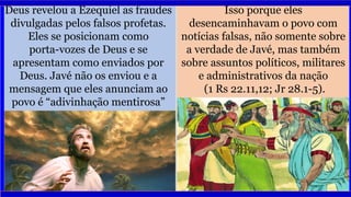 Deus revelou a Ezequiel as fraudes
divulgadas pelos falsos profetas.
Eles se posicionam como
porta-vozes de Deus e se
apresentam como enviados por
Deus. Javé não os enviou e a
mensagem que eles anunciam ao
povo é “adivinhação mentirosa”
(vv. 6,7,9).
Isso porque eles
desencaminhavam o povo com
notícias falsas, não somente sobre
a verdade de Javé, mas também
sobre assuntos políticos, militares
e administrativos da nação
(1 Rs 22.11,12; Jr 28.1-5).
 
