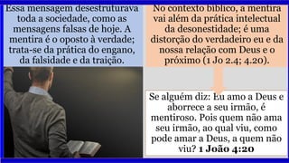 Essa mensagem desestruturava
toda a sociedade, como as
mensagens falsas de hoje. A
mentira é o oposto à verdade;
trata-se da prática do engano,
da falsidade e da traição.
No contexto bíblico, a mentira
vai além da prática intelectual
da desonestidade; é uma
distorção do verdadeiro eu e da
nossa relação com Deus e o
próximo (1 Jo 2.4; 4.20).
Se alguém diz: Eu amo a Deus e
aborrece a seu irmão, é
mentiroso. Pois quem não ama
seu irmão, ao qual viu, como
pode amar a Deus, a quem não
viu? 1 João 4:20
 