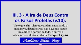 III. 3 - A Ira de Deus Contra
os Falsos Profetas (v.10).
Visto que, sim, visto que andam enganando o
meu povo, dizendo: Paz, não havendo paz; e
um edifica a parede de lodo, e outros a
rebocam de cal não adubada, Ezequiel 13:10
Presbítero: Fidelis Ruiz
 