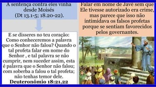 A sentença contra eles vinha
desde Moisés
(Dt 13.1-5; 18.20-22).
Falar em nome de Javé sem que
Ele tivesse autorizado era crime,
mas parece que isso não
intimidava os falsos profetas
porque se sentiam favorecidos
pelos governantes.
E se disseres no teu coração:
Como conheceremos a palavra
que o Senhor não falou? Quando o
tal profeta falar em nome do
Senhor , e tal palavra se não
cumprir, nem suceder assim, esta
é palavra que o Senhor não falou;
com soberba a falou o tal profeta;
não tenhas temor dele.
Deuteronômio 18:21,22
 