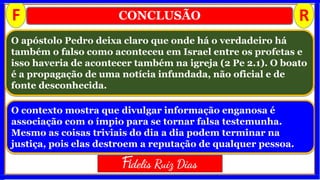 CONCLUSÃO
O contexto mostra que divulgar informação enganosa é
associação com o ímpio para se tornar falsa testemunha.
Mesmo as coisas triviais do dia a dia podem terminar na
justiça, pois elas destroem a reputação de qualquer pessoa.
O apóstolo Pedro deixa claro que onde há o verdadeiro há
também o falso como aconteceu em Israel entre os profetas e
isso haveria de acontecer também na igreja (2 Pe 2.1). O boato
é a propagação de uma notícia infundada, não oficial e de
fonte desconhecida.
F R
Fidelis Ruiz Dias
 