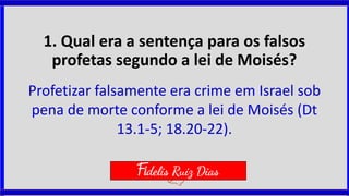 1. Qual era a sentença para os falsos
profetas segundo a lei de Moisés?
Profetizar falsamente era crime em Israel sob
pena de morte conforme a lei de Moisés (Dt
13.1-5; 18.20-22).
Fidelis Ruiz Dias
 