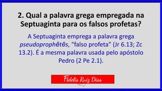 2. Qual a palavra grega empregada na
Septuaginta para os falsos profetas?
A Septuaginta emprega a palavra grega
pseudoprophētēs, “falso profeta” (Jr 6.13; Zc
13.2). É a mesma palavra usada pelo apóstolo
Pedro (2 Pe 2.1).
Fidelis Ruiz Dias
 