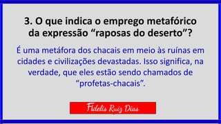 3. O que indica o emprego metafórico
da expressão “raposas do deserto”?
É uma metáfora dos chacais em meio às ruínas em
cidades e civilizações devastadas. Isso significa, na
verdade, que eles estão sendo chamados de
“profetas-chacais”.
Fidelis Ruiz Dias
 