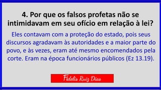 4. Por que os falsos profetas não se
intimidavam em seu ofício em relação à lei?
Eles contavam com a proteção do estado, pois seus
discursos agradavam às autoridades e a maior parte do
povo, e às vezes, eram até mesmo encomendados pela
corte. Eram na época funcionários públicos (Ez 13.19).
Fidelis Ruiz Dias
 