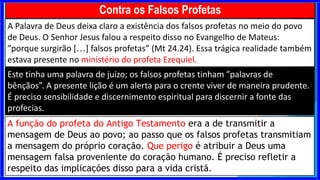 A Palavra de Deus deixa claro a existência dos falsos profetas no meio do povo
de Deus. O Senhor Jesus falou a respeito disso no Evangelho de Mateus:
”porque surgirão […] falsos profetas” (Mt 24.24). Essa trágica realidade também
estava presente no ministério do profeta Ezequiel.
Este tinha uma palavra de juízo; os falsos profetas tinham ”palavras de
bênçãos”. A presente lição é um alerta para o crente viver de maneira prudente.
É preciso sensibilidade e discernimento espiritual para discernir a fonte das
profecias.
Contra os Falsos Profetas
A função do profeta do Antigo Testamento era a de transmitir a
mensagem de Deus ao povo; ao passo que os falsos profetas transmitiam
a mensagem do próprio coração. Que perigo é atribuir a Deus uma
mensagem falsa proveniente do coração humano. É preciso refletir a
respeito das implicações disso para a vida cristã.
 