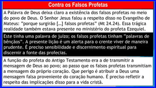 A Palavra de Deus deixa claro a existência dos falsos profetas no meio
do povo de Deus. O Senhor Jesus falou a respeito disso no Evangelho de
Mateus: ”porque surgirão […] falsos profetas” (Mt 24.24). Essa trágica
realidade também estava presente no ministério do profeta Ezequiel.
Contra os Falsos Profetas
A função do profeta do Antigo Testamento era a de transmitir a
mensagem de Deus ao povo; ao passo que os falsos profetas transmitiam
a mensagem do próprio coração. Que perigo é atribuir a Deus uma
mensagem falsa proveniente do coração humano. É preciso refletir a
respeito das implicações disso para a vida cristã.
Este tinha uma palavra de juízo; os falsos profetas tinham ”palavras de
bênçãos”. A presente lição é um alerta para o crente viver de maneira
prudente. É preciso sensibilidade e discernimento espiritual para
discernir a fonte das profecias.
 