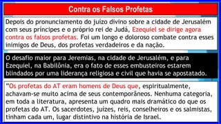 Depois do pronunciamento do juízo divino sobre a cidade de Jerusalém
com seus príncipes e o próprio rei de Judá, Ezequiel se dirige agora
contra os falsos profetas. Foi um longo e doloroso combate contra esses
inimigos de Deus, dos profetas verdadeiros e da nação.
Contra os Falsos Profetas
O desafio maior para Jeremias, na cidade de Jerusalém, e para
Ezequiel, na Babilônia, era o fato de esses embusteiros estarem
blindados por uma liderança religiosa e civil que havia se apostatado.
”Os profetas do AT eram homens de Deus que, espiritualmente,
achavam-se muito acima de seus contemporâneos. Nenhuma categoria,
em toda a literatura, apresenta um quadro mais dramático do que os
profetas do AT. Os sacerdotes, juízes, reis, conselheiros e os salmistas,
tinham cada um, lugar distintivo na história de Israel.
 