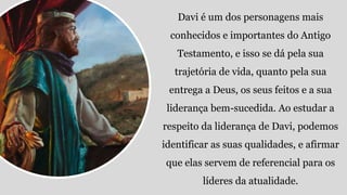 Davi é um dos personagens mais
conhecidos e importantes do Antigo
Testamento, e isso se dá pela sua
trajetória de vida, quanto pela sua
entrega a Deus, os seus feitos e a sua
liderança bem-sucedida. Ao estudar a
respeito da liderança de Davi, podemos
identificar as suas qualidades, e afirmar
que elas servem de referencial para os
líderes da atualidade.
 