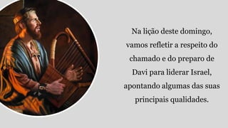 Na lição deste domingo,
vamos refletir a respeito do
chamado e do preparo de
Davi para liderar Israel,
apontando algumas das suas
principais qualidades.
 