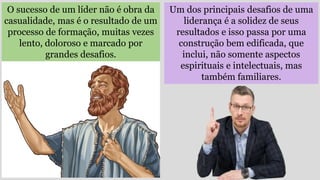 Um dos principais desafios de uma
liderança é a solidez de seus
resultados e isso passa por uma
construção bem edificada, que
inclui, não somente aspectos
espirituais e intelectuais, mas
também familiares.
O sucesso de um líder não é obra da
casualidade, mas é o resultado de um
processo de formação, muitas vezes
lento, doloroso e marcado por
grandes desafios.
 