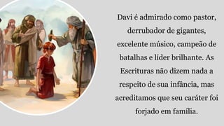 Davi é admirado como pastor,
derrubador de gigantes,
excelente músico, campeão de
batalhas e líder brilhante. As
Escrituras não dizem nada a
respeito de sua infância, mas
acreditamos que seu caráter foi
forjado em família.
 