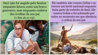 Ele também não venceu Golias e se
tornou um herói nacional enquanto
fazia parte do exército de Saul. Ele
venceu Golias e foi aclamado por
todos no momento em que obedecia
a ordem de seu pai.
Davi não foi ungido pelo Senhor
enquanto lutava como um bravo
guerreiro, mas enquanto cuidava
das ovelhas de seu pai
(1 Sm 16.11-13).
 