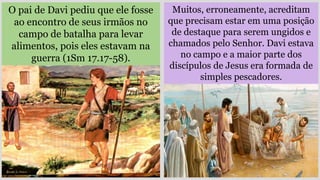Muitos, erroneamente, acreditam
que precisam estar em uma posição
de destaque para serem ungidos e
chamados pelo Senhor. Davi estava
no campo e a maior parte dos
discípulos de Jesus era formada de
simples pescadores.
O pai de Davi pediu que ele fosse
ao encontro de seus irmãos no
campo de batalha para levar
alimentos, pois eles estavam na
guerra (1Sm 17.17-58).
 