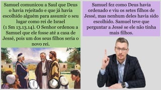 Samuel fez como Deus havia
ordenado e viu os setes filhos de
Jessé, mas nenhum deles havia sido
escolhido. Samuel teve que
perguntar a Jessé se ele não tinha
mais filhos.
Samuel comunicou a Saul que Deus
o havia rejeitado e que já havia
escolhido alguém para assumir o seu
lugar como rei de Israel
(1 Sm 13.13.14). O Senhor ordenou a
Samuel que ele fosse até a casa de
Jessé, pois um dos seus filhos seria o
novo rei.
 