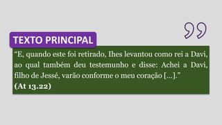 “E, quando este foi retirado, Ihes levantou como rei a Davi,
ao qual também deu testemunho e disse: Achei a Davi,
filho de Jessé, varão conforme o meu coração […].”
(At 13.22)
TEXTO PRINCIPAL
 