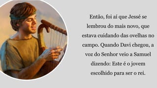 Então, foi aí que Jessé se
lembrou do mais novo, que
estava cuidando das ovelhas no
campo. Quando Davi chegou, a
voz do Senhor veio a Samuel
dizendo: Este é o jovem
escolhido para ser o rei.
 