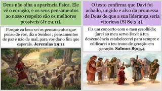 O texto confirma que Davi foi
achado, ungido e alvo da promessa
de Deus de que a sua liderança seria
vitoriosa (Sl 89.3.4).
Deus não olha a aparência física. Ele
vê o coração, e os seus pensamentos
ao nosso respeito são os melhores
possíveis (Jr 29.11).
Fiz um concerto com o meu escolhido;
jurei ao meu servo Davi: a tua
descendência estabelecerei para sempre e
edificarei o teu trono de geração em
geração. Salmos 89:3,4
Porque eu bem sei os pensamentos que
penso de vós, diz o Senhor ; pensamentos
de paz e não de mal, para vos dar o fim que
esperais. Jeremias 29:11
 