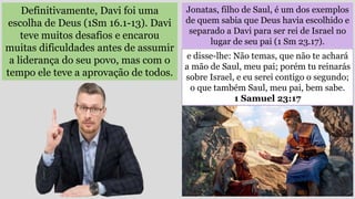 Jonatas, filho de Saul, é um dos exemplos
de quem sabia que Deus havia escolhido e
separado a Davi para ser rei de Israel no
lugar de seu pai (1 Sm 23.17).
Definitivamente, Davi foi uma
escolha de Deus (1Sm 16.1-13). Davi
teve muitos desafios e encarou
muitas dificuldades antes de assumir
a liderança do seu povo, mas com o
tempo ele teve a aprovação de todos.
e disse-lhe: Não temas, que não te achará
a mão de Saul, meu pai; porém tu reinarás
sobre Israel, e eu serei contigo o segundo;
o que também Saul, meu pai, bem sabe.
1 Samuel 23:17
 