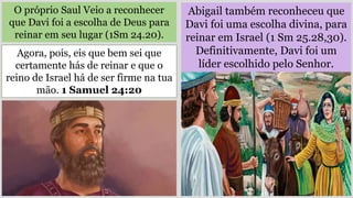 O próprio Saul Veio a reconhecer
que Davi foi a escolha de Deus para
reinar em seu lugar (1Sm 24.20).
Abigail também reconheceu que
Davi foi uma escolha divina, para
reinar em Israel (1 Sm 25.28,30).
Definitivamente, Davi foi um
líder escolhido pelo Senhor.
Agora, pois, eis que bem sei que
certamente hás de reinar e que o
reino de Israel há de ser firme na tua
mão. 1 Samuel 24:20
 