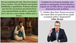 Em sua trajetória de vida, Davi teve muitos
erros e acertos. Foi um homem com muitas
habilidades e qualidades. Podemos afirmar
que Davi foi um homem que desenvolveu
uma espiritualidade saudável e profunda,
isto é, ele teve o seu coração voltado para o
Eterno.
Também foi um homem humilde, pois
quando os empregados de Saul falaram a
respeito de sua filha Mical a resposta dele
demonstrou toda modéstia:
“[…] Então, disse Davi: Parece-vos pouco
aos vossos olhos ser genro do rei, sendo
eu homem pobre e desprezível?”
(1Sm 18.23).
 