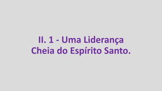 II. 1 - Uma Liderança
Cheia do Espírito Santo.
 