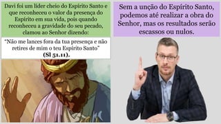 Sem a unção do Espírito Santo,
podemos até realizar a obra do
Senhor, mas os resultados serão
escassos ou nulos.
Davi foi um líder cheio do Espírito Santo e
que reconheceu o valor da presença do
Espírito em sua vida, pois quando
reconheceu a gravidade do seu pecado,
clamou ao Senhor dizendo:
“Não me lances fora da tua presença e não
retires de mim o teu Espírito Santo”
(Sl 51.11).
 