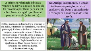No Antigo Testamento, a unção
indicava separação para uso
exclusivo de Deus e capacitação
divina para a realização de uma
tarefa.
A primeira referência bíblica a
respeito de Davi é o relato de que ele
foi escolhido por Deus para ser rei
sobre Israel e ungido por Samuel
para esta tarefa (1 Sm 16.12).
Então, mandou em busca dele e o trouxe (e
era ruivo, e formoso de semblante, e de boa
presença). E disse o Senhor : Levanta-te e
unge-o, porque este mesmo é. Então,
Samuel tomou o vaso do azeite e ungiu-o
no meio dos seus irmãos; e, desde aquele
dia em diante, o Espírito do Senhor se
apoderou de Davi. Então, Samuel se
levantou e se tornou a Ramá.
1 Samuel 16:12,13
 