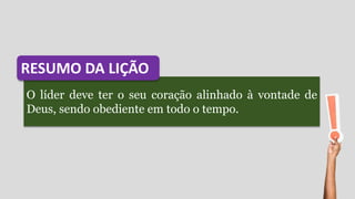 O líder deve ter o seu coração alinhado à vontade de
Deus, sendo obediente em todo o tempo.
RESUMO DA LIÇÃO
 