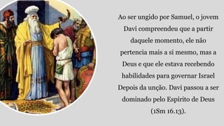 Ao ser ungido por Samuel, o jovem
Davi compreendeu que a partir
daquele momento, ele não
pertencia mais a si mesmo, mas a
Deus e que ele estava recebendo
habilidades para governar Israel
Depois da unção. Davi passou a ser
dominado pelo Espírito de Deus
(1Sm 16.13).
 