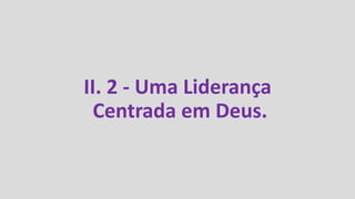 II. 2 - Uma Liderança
Centrada em Deus.
 