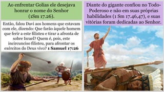 Diante do gigante confiou no Todo-
Poderoso e não em suas próprias
habilidades (1 Sm 17.46,47), e suas
vitórias foram dedicadas ao Senhor.
Ao enfrentar Golias ele desejava
honrar o nome do Senhor
(1Sm 17.26).
Então, falou Davi aos homens que estavam
com ele, dizendo: Que farão àquele homem
que ferir a este filisteu e tirar a afronta de
sobre Israel? Quem é, pois, este
incircunciso filisteu, para afrontar os
exércitos do Deus vivo? 1 Samuel 17:26
 