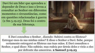 Davi foi um líder que aprendeu a
depender de Deus e isso o levou a
consultar ao Senhor em diferentes
momentos e circunstâncias, como
em questões relacionadas à guerra
(2 Sm 5.19.23). Deus foi o centro
da sua liderança.
E Davi consultou o Senhor , dizendo: Subirei contra os filisteus?
Entregar-mos-ás nas minhas mãos? E disse o Senhor a Davi: Sobe, porque
certamente entregarei os filisteus nas tuas mãos. E Davi consultou o
Senhor, o qual disse: Não subirás; mas rodeia por detrás deles e virás a eles
por defronte das amoreiras. 2 Samuel 5:19,23
 
