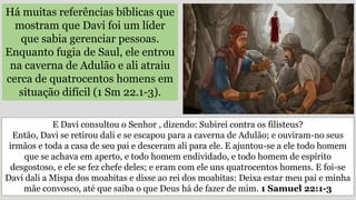 Há muitas referências bíblicas que
mostram que Davi foi um líder
que sabia gerenciar pessoas.
Enquanto fugia de Saul, ele entrou
na caverna de Adulão e ali atraiu
cerca de quatrocentos homens em
situação difícil (1 Sm 22.1-3).
E Davi consultou o Senhor , dizendo: Subirei contra os filisteus?
Então, Davi se retirou dali e se escapou para a caverna de Adulão; e ouviram-no seus
irmãos e toda a casa de seu pai e desceram ali para ele. E ajuntou-se a ele todo homem
que se achava em aperto, e todo homem endividado, e todo homem de espírito
desgostoso, e ele se fez chefe deles; e eram com ele uns quatrocentos homens. E foi-se
Davi dali a Mispa dos moabitas e disse ao rei dos moabitas: Deixa estar meu pai e minha
mãe convosco, até que saiba o que Deus há de fazer de mim. 1 Samuel 22:1-3
 