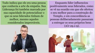 Tudo indica que ele era uma pessoa
que conhecia a arte da empatia. Sua
Liderança foi também marcada por
sua capacidade de potencializar o
que os seus liderados tinham de
melhor, mesmo aqueles
considerados improváveis.
Enquanto líder influenciou
positivamente seus liderados, como
se vê na ocasião em que ele ofertou
o seu melhor para a construção do
Templo, e em concordância as
pessoas deliberadamente passaram
a entregar os seus próprios bens
(1Cr 29.1-9).
 