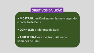 • MOSTRAR que Davi era um homem segundo
o coração de Deus;
• CONHECER a liderança de Davi;
• APRESENTAR os aspectos práticos da
liderança de Davi.
OBJETIVOS DA LIÇÃO
 
