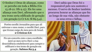 O Senhor é Deus de alianças, como
se percebe em toda a Bíblia (Gn
15.18-21: Hb 9.15). Ele fez uma
aliança com Davi, afirmando que o
seu trono seria edificado de geração
em geração (2 Cr 6.6; Sl 89.3,4).
Davi sabia que Deus foi o
responsável pelo seu sustento e
sucesso. O servo do Senhor também
procurou honrar as alianças que fez
ao longo de sua vida, não obstante
os seus erros e falhas.
Porém escolhi Jerusalém para que ali
estivesse o meu nome; e escolhi Davi, para
que tivesse cargo do meu povo de Israel.
2 Crônicas 6:6
Fiz um concerto com o meu escolhido;
jurei ao meu servo Davi: a tua
descendência estabelecerei para sempre e
edificarei o teu trono de geração em
geração. Salmos 89:3,4
 