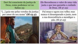Davi foi consciente da justiça de
Deus, como podemos ver no
Salmo 23:
Ele Reconheceu o valor de uma vida
justa e que isso garantia o cuidado
de Deus. (Sl 37.25)
“[…] guia-me pelas veredas da justiça
por amor do seu nome” (Sl 23.3).
Fui moço e agora sou velho; mas
nunca vi desamparado o justo, nem
a sua descendência a mendigar o
pão. (Sl 37.25)
 