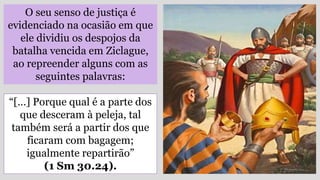 O seu senso de justiça é
evidenciado na ocasião em que
ele dividiu os despojos da
batalha vencida em Ziclague,
ao repreender alguns com as
seguintes palavras:
“[…] Porque qual é a parte dos
que desceram à peleja, tal
também será a partir dos que
ficaram com bagagem;
igualmente repartirão”
(1 Sm 30.24).
 