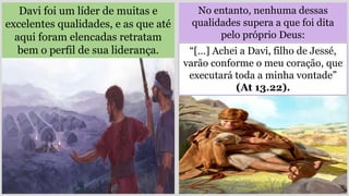 No entanto, nenhuma dessas
qualidades supera a que foi dita
pelo próprio Deus:
Davi foi um líder de muitas e
excelentes qualidades, e as que até
aqui foram elencadas retratam
bem o perfil de sua liderança. “[…] Achei a Davi, filho de Jessé,
varão conforme o meu coração, que
executará toda a minha vontade”
(At 13.22).
 