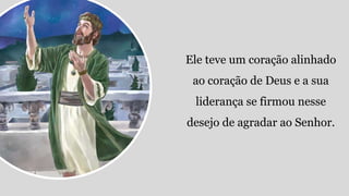 Ele teve um coração alinhado
ao coração de Deus e a sua
liderança se firmou nesse
desejo de agradar ao Senhor.
 