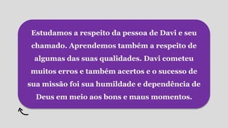Estudamos a respeito da pessoa de Davi e seu
chamado. Aprendemos também a respeito de
algumas das suas qualidades. Davi cometeu
muitos erros e também acertos e o sucesso de
sua missão foi sua humildade e dependência de
Deus em meio aos bons e maus momentos.
 