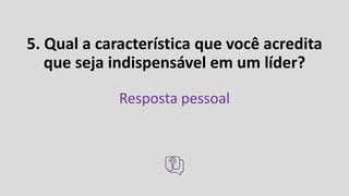 5. Qual a característica que você acredita
que seja indispensável em um líder?
Resposta pessoal
 
