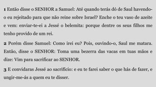 1 Então disse o SENHOR a Samuel: Até quando terás dó de Saul havendo-
o eu rejeitado para que não reine sobre Israel? Enche o teu vaso de azeite
e vem: enviar-te-ei a Jessé o belemita: porque dentre os seus filhos me
tenho provido de um rei.
2 Porém disse Samuel: Como irei eu? Pois, ouvindo-o, Saul me matara.
Então, disse o SENHOR: Toma uma bezerra das vacas em tuas mãos e
dize: Vim para sacrificar ao SENHOR.
3 E convidaras Jessé ao sacrifício: e eu te farei saber o que hás de fazer, e
ungir-me-ás a quem eu te disser.
 