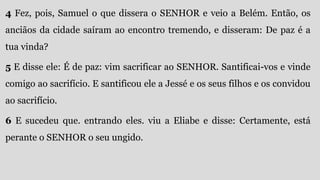 4 Fez, pois, Samuel o que dissera o SENHOR e veio a Belém. Então, os
anciãos da cidade saíram ao encontro tremendo, e disseram: De paz é a
tua vinda?
5 E disse ele: É de paz: vim sacrificar ao SENHOR. Santificai-vos e vinde
comigo ao sacrifício. E santificou ele a Jessé e os seus filhos e os convidou
ao sacrifício.
6 E sucedeu que. entrando eles. viu a Eliabe e disse: Certamente, está
perante o SENHOR o seu ungido.
 