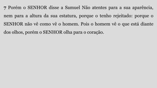 7 Porém o SENHOR disse a Samuel Não atentes para a sua aparência,
nem para a altura da sua estatura, porque o tenho rejeitado: porque o
SENHOR não vê como vê o homem. Pois o homem vê o que está diante
dos olhos, porém o SENHOR olha para o coração.
 